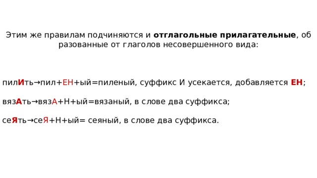 Этим же пра­ви­лам под­чи­ня­ют­ся и  отглагольные прилагательные , об­ра­зо­ван­ные от гла­го­лов не­со­вер­шен­но­го вида: пил И ть→пил+ ЕН +ый=пиленый, суф­фикс И усекается, до­бав­ля­ет­ся ЕН ; вяз А ть→вяз А +Н+ый=вязаный, в слове два суффикса; се Я ть→се Я +Н+ый= сеяный, в слове два суффикса. 