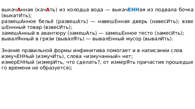 выкач А нная (кач А ть) из ко­лод­ца вода — вы­ка­ч ЕНН ая из под­ва­ла бочка (выкатИть); развешАнное бельё (развешАть) — на­ве­шЕн­ная дверь (навесИть); взве­шЕнн­ный товар (взвесИть); замешАнный в аван­тю­ру (замешАть) — за­ме­шЕн­ное тесто (замесИть); вывалЯнный в грязи (вывалЯть) — вы­ва­лЕн­ный мусор (вывалИть).   Знание пра­виль­ной формы ин­фи­ни­ти­ва по­мо­га­ет и в на­пи­са­нии слов измучЕННый (измучИть), слова «измучанный» нет; измерЕННый (измерИть, что сделать?, от из­ме­рЯть при­ча­стия про­шед­ше­го вре­ме­ни не образуется);   