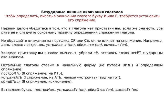 Без­удар­ные лич­ные окон­ча­ния гла­го­лов Чтобы определить, пи­сать в окон­ча­нии гла­го­ла букву И или Е, тре­бу­ет­ся уста­но­вить его спряжение.   Первым делом убе­ди­тесь в том, что в гла­го­ле нет при­став­ки  вы , если же она есть, убе­ри­те её и сле­дуй­те ос­нов­но­му пра­ви­лу опре­де­ле­ния спря­же­ния глагола. Не об­ра­щай­те вни­ма­ния на пост­фикс СЯ или СЬ, он не вли­я­ет на спряжение. Например, даны слова:  постро..шь, устраива..т (он), обид..тся (он), вынес..т (он). Увидели при­став­ку  вы  в слове вы/нес..т, убра­ли её, оста­лось слово несЁТ с удар­ным окончанием. Остальные гла­го­лы ста­вим в на­чаль­ную форму (не пу­та­ем ВИД!) и опре­де­ля­ем спряжение:   по­стро­ИТЬ  (II спряжение, на ИТЬ),  устра­и­вАТЬ  (I спряжение, на АТЬ, нель­зя «устроить», вид не тот),  оби­дЕТЬ­ся  (II спряжение, исключение). Встав­ля­ем буквы:  построИшь, устра­и­ва­Ет (он), оби­дИт­ся (он), вы­не­сЕт (он). 