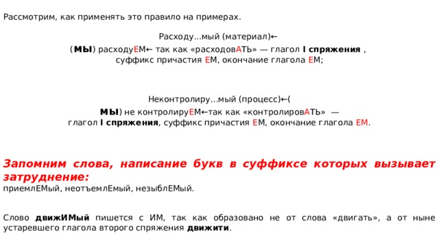 Рассмотрим, как применять это правило на примерах. Расходу...мый (материал)← ( мы ) расходу Е М← так как «расходов А ТЬ» — глагол I спря­же­ния , суф­фикс при­ча­стия Е М, окон­ча­ние гла­го­ла Е М; Неконтролиру...мый (процесс)←( мы ) не контролиру Е М←так как «контролиров А ТЬ»  — глагол I спря­же­ния , суф­фикс при­ча­стия Е М, окон­ча­ние гла­го­ла ЕМ .     Запомним слова, на­пи­са­ние букв в суф­фик­се ко­то­рых вы­зы­ва­ет затруднение: приемлЕМый, неотъемлЕмый, незыблЕМый. Слово дви­жИ­Мый пи­шет­ся с ИМ, так как об­ра­зо­ва­но не от слова «двигать», а от ныне устаревшего глагола второго спряжения движити .   