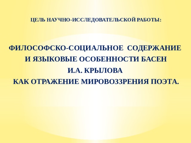 ЦЕЛЬ НАУЧНО-ИССЛЕДОВАТЕЛЬСКОЙ РАБОТЫ: ФИЛОСОФСКО-СОЦИАЛЬНОЕ СОДЕРЖАНИЕ  И ЯЗЫКОВЫЕ ОСОБЕННОСТИ БАСЕН И.А. КРЫЛОВА КАК ОТРАЖЕНИЕ МИРОВОЗЗРЕНИЯ ПОЭТА. 