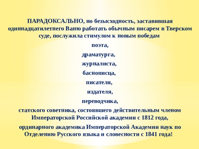 ПАРАДОКСАЛЬНО, но безысходность, заставившая одиннадцатилетнего Ваню работать обычным писарем в Тверском суде, послужила стимулом к новым победам поэта, драматурга, журналиста, баснописца, писателя, издателя,  переводчика, статского советника, состоявшего действительным членом Императорской Российской академии с 1812 года, ординарного академика Императорской Академии наук по Отделению Русского языка и словесности с 1841 года! 