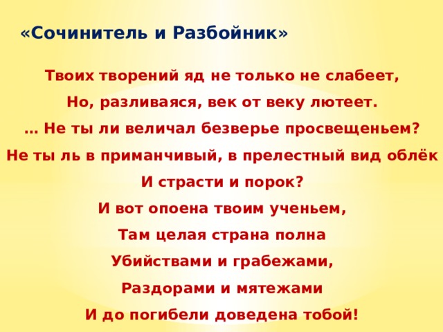  «Сочинитель и Разбойник»  Твоих творений яд не только не слабеет, Но, разливаяся, век от веку лютеет. … Не ты ли величал безверье просвещеньем? Не ты ль в приманчивый, в прелестный вид облёк И страсти и порок? И вот опоена твоим ученьем, Там целая страна полна Убийствами и грабежами, Раздорами и мятежами И до погибели доведена тобой! 