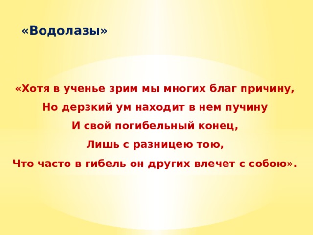  «Водолазы»   «Хотя в ученье зрим мы многих благ причину, Но дерзкий ум находит в нем пучину И свой погибельный конец, Лишь с разницею тою, Что часто в гибель он других влечет с собою».    