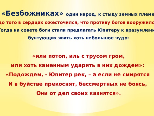 В «Безбожниках» один народ, к стыду земных племен, «до того в сердцах ожесточился, что противу богов вооружился».  Тогда на совете боги стали предлагать Юпитеру к вразумлению бунтующих явить хоть небольшое чудо:   «или потоп, иль с трусом гром, или хоть каменным ударить в них дождем»: «Подождем, - Юпитер рек, – а если не смирятся И в буйстве прекоснят, бессмертных не боясь, Они от дел своих казнятся».  