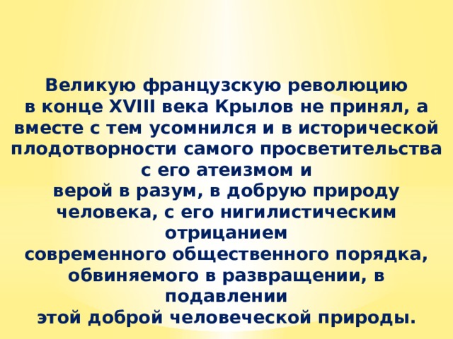 Великую французскую революцию в конце XVIII века Крылов не принял, а вместе с тем усомнился и в исторической плодотворности самого просветительства с его атеизмом и верой в разум, в добрую природу человека, с его нигилистическим отрицанием современного общественного порядка, обвиняемого в развращении, в подавлении этой доброй человеческой природы. 