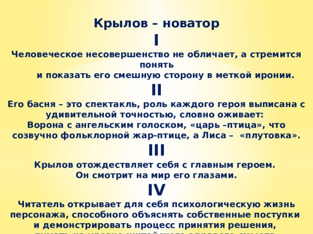 Крылов – новатор I Человеческое несовершенство не обличает, а стремится понять  и показать его смешную сторону в меткой иронии. II Его басня – это спектакль, роль каждого героя выписана с удивительной точностью, словно оживает: Ворона с ангельским голоском, «царь –птица», что созвучно фольклорной жар-птице, а Лиса – «плутовка». III Крылов отождествляет себя с главным героем. Он смотрит на мир его глазами. IV Читатель открывает для себя психологическую жизнь персонажа, способного объяснять собственные поступки и демонстрировать процесс принятия решения, думать на уровне житейского здравого смысла.     