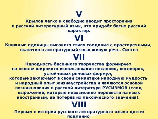 V  Крылов легко и свободно вводит просторечия в русский литературный язык, что придаёт басне русский характер. VI Книжные единицы высокого стиля соединил с просторечными, включив в литературный язык живую речь. Синтез VII Народность басенного творчества формирует на основе широкого использования пословиц, поговорок, устойчивых речевых формул, которые заключают в своей семантике народную мудрость и народный опыт жизнеустройства и являются основой возникновения в русской литературе РУСИЗМОВ (слов, выражений, которые невозможно перевести на язык иностранный, не потеряв их лексического значения). VIII  Первым в истории русского литературного языка достиг подлинно народной простоты, ясности и лаконизма в изображении русской картины мира.  