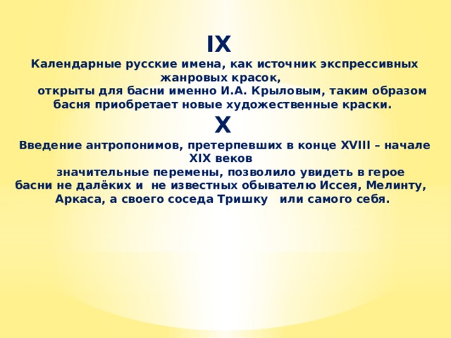 IX  Календарные русские имена, как источник экспрессивных жанровых красок,  открыты для басни именно И.А. Крыловым, таким образом басня приобретает новые художественные краски. X  Введение антропонимов, претерпевших в конце XVIII – начале XIX веков  значительные перемены, позволило увидеть в герое басни не далёких и не известных обывателю Иссея, Мелинту, Аркаса, а своего соседа Тришку или самого себя.   