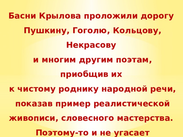 Басни Крылова проложили дорогу Пушкину, Гоголю, Кольцову, Некрасову и многим другим поэтам, приобщив их к чистому роднику народной речи, показав пример реалистической живописи, словесного мастерства. Поэтому-то и не угасает крыловская традиция до наших дней. 