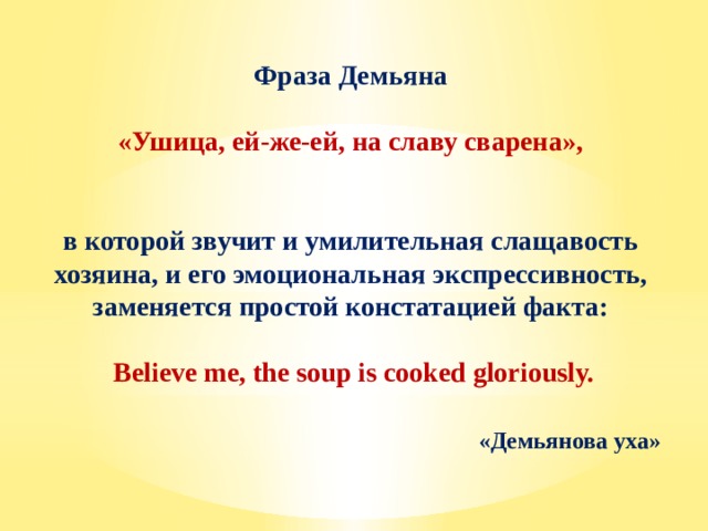 Фраза Демьяна «Ушица, ей-же-ей, на славу сварена»,  в которой звучит и умилительная слащавость хозяина, и его эмоциональная экспрессивность, заменяется простой констатацией факта: Believe me, the soup is cooked gloriously.  «Демьянова уха» 