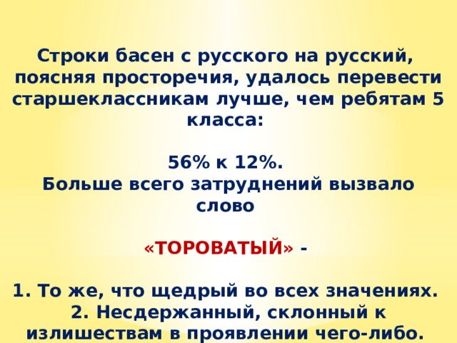 Строки басен с русского на русский, поясняя просторечия, удалось перевести старшеклассникам лучше, чем ребятам 5 класса:  56% к 12%. Больше всего затруднений вызвало слово  «ТОРОВАТЫЙ» -  1. То же, что щедрый во всех значениях. 2. Несдержанный, склонный к излишествам в проявлении чего-либо. 3. Расторопный, ловкий, проворный. 