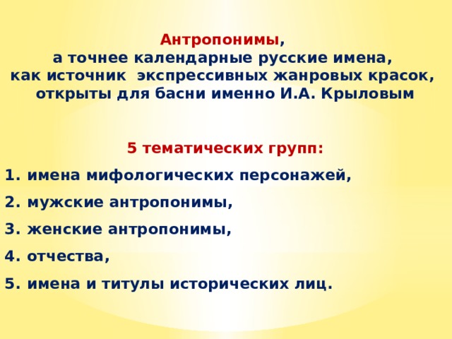 Антропонимы , а точнее календарные русские имена, как источник экспрессивных жанровых красок, открыты для басни именно И.А. Крыловым   5 тематических групп: имена мифологических персонажей, мужские антропонимы, женские антропонимы, отчества, имена и титулы исторических лиц. 