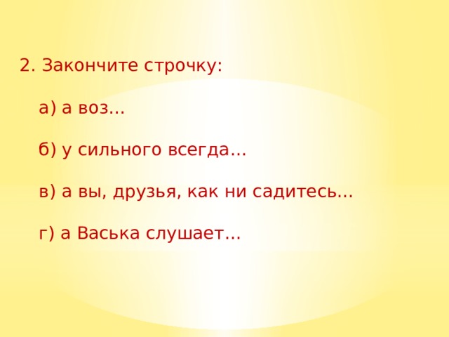  2. Закончите строчку:    а) а воз…    б) у сильного всегда…    в) а вы, друзья, как ни садитесь…    г) а Васька слушает… 