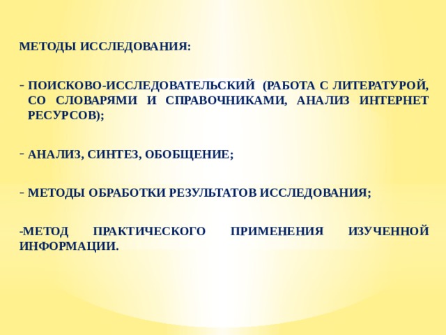 МЕТОДЫ ИССЛЕДОВАНИЯ:  ПОИСКОВО-ИССЛЕДОВАТЕЛЬСКИЙ (РАБОТА С ЛИТЕРАТУРОЙ, СО СЛОВАРЯМИ И СПРАВОЧНИКАМИ, АНАЛИЗ ИНТЕРНЕТ РЕСУРСОВ);  АНАЛИЗ, СИНТЕЗ, ОБОБЩЕНИЕ;  МЕТОДЫ ОБРАБОТКИ РЕЗУЛЬТАТОВ ИССЛЕДОВАНИЯ;  -МЕТОД ПРАКТИЧЕСКОГО ПРИМЕНЕНИЯ ИЗУЧЕННОЙ ИНФОРМАЦИИ. 