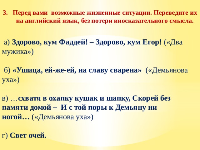 Перед вами возможные жизненные ситуации. Переведите их на английский язык, без потери иносказательного смысла.    а) Здорово, кум Фаддей! – Здорово, кум Егор! («Два мужика»)    б) «Ушица, ей-же-ей, на славу сварена» («Демьянова уха»)   в) … схватя в охапку кушак и шапку, Скорей без памяти домой – И с той поры к Демьяну ни ногой…  («Демьянова уха») г) Свет очей.  