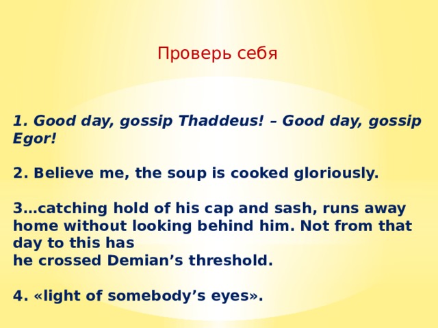 Проверь себя  1. Good day, gossip Thaddeus! – Good day, gossip Egor!  2. Believe me, the soup is cooked gloriously.  3…catching hold of his cap and sash, runs away home without looking behind him. Not from that day to this has he crossed Demian’s threshold.  4. «light of somebody’s eyes». 