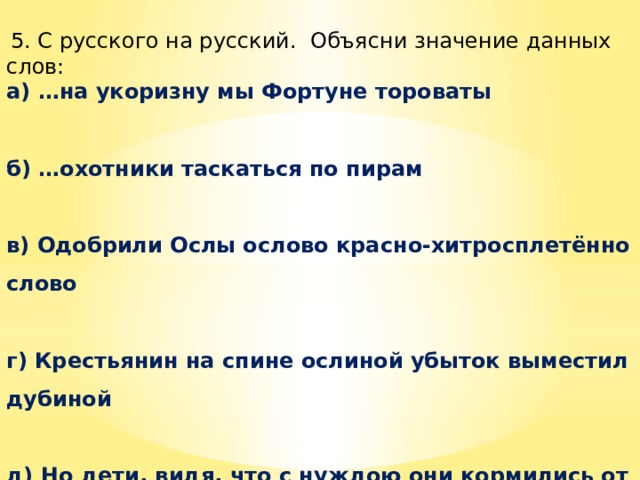  5. С русского на русский.  Объясни значение данных слов: а) …на укоризну мы Фортуне тороваты  б) …охотники таскаться по пирам  в) Одобрили Ослы ослово красно-хитросплетённо слово  г) Крестьянин на спине ослиной убыток выместил дубиной  д) Но дети, видя, что с нуждою они кормились от сетей, и ремесло отцовско ненавидя, брать дань богатее задумали с морей. 