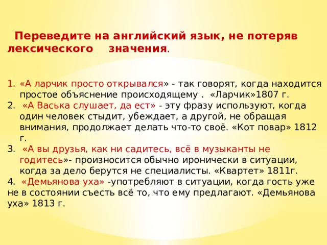  Переведите на английский язык, не потеряв лексического значения . «А ларчик просто открывался » - так говорят, когда находится простое объяснение происходящему . «Ларчик»1807 г.  «А Васька слушает, да ест» - эту фразу используют, когда один человек стыдит, убеждает, а другой, не обращая внимания, продолжает делать что-то своё. «Кот повар» 1812 г.  «А вы друзья, как ни садитесь, всё в музыканты не годитесь »- произносится обычно иронически в ситуации, когда за дело берутся не специалисты. «Квартет» 1811г. 4. «Демьянова уха» -употребляют в ситуации, когда гость уже не в состоянии съесть всё то, что ему предлагают. «Демьянова уха» 1813 г. 
