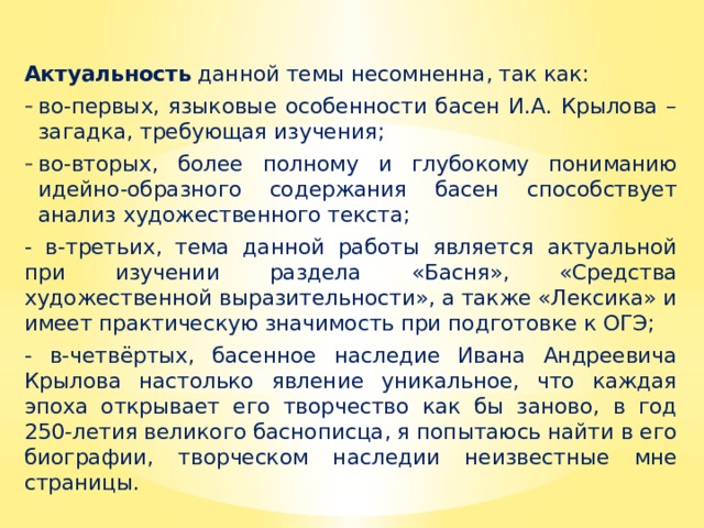 Актуальность данной темы несомненна, так как: во-первых, языковые особенности басен И.А. Крылова – загадка, требующая изучения; во-вторых, более полному и глубокому пониманию идейно-образного содержания басен способствует анализ художественного текста; - в-третьих, тема данной работы является актуальной при изучении раздела «Басня», «Средства художественной выразительности», а также «Лексика» и имеет практическую значимость при подготовке к ОГЭ; - в-четвёртых, басенное наследие Ивана Андреевича Крылова настолько явление уникальное, что каждая эпоха открывает его творчество как бы заново, в год 250-летия великого баснописца, я попытаюсь найти в его биографии, творческом наследии неизвестные мне страницы. 