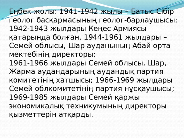 Еңбек жолы: 1941-1942 жылы – Батыс Сібір геолог басқармасының геолог-барлаушысы; 1942-1943 жылдары Кеңес Армиясы қатарында болған. 1944-1961 жылдары – Семей облысы, Шар ауданының Абай орта мектебінің директоры; 1961-1966 жылдары Семей облысы, Шар, Жарма аудандарының аудандық партия комитетінің хатшысы; 1966-1969 жылдары Семей облкомитетінің партия нұсқаушысы; 1969-1985 жылдары Семей қаржы экономикалық техникумының директоры қызметтерін атқарды. 