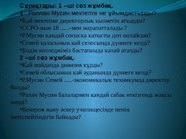 Сұрақтары: 1 –ші сөз жұмбақ. 1 . Роллан Мусин мектепте не ұйымдастырды? Қай мектепке директорлық қызметін атқарды? ССРО-ның 18 ......-мен марапатталады.? Р.Мусин қандай соғысқа қатысты деп оилайсың? Семей қаласының қай селосында дүниеге келді? Біздің колледжіміз бастапқыда қалай аталды? 2 –ші сөз жұмбақ. Қай майданда дивизия құрды? Семей облысының қай ауданында дүниеге келді? Р.Мусин Семей .....-экономикалық техникумда директор болды? Ролан Мусин балалармен қандай сабақ өткізгенді жақсы көрді? Кемеров жаяу әскер училищесінде ненің жетіспейтіндігін байқады? 