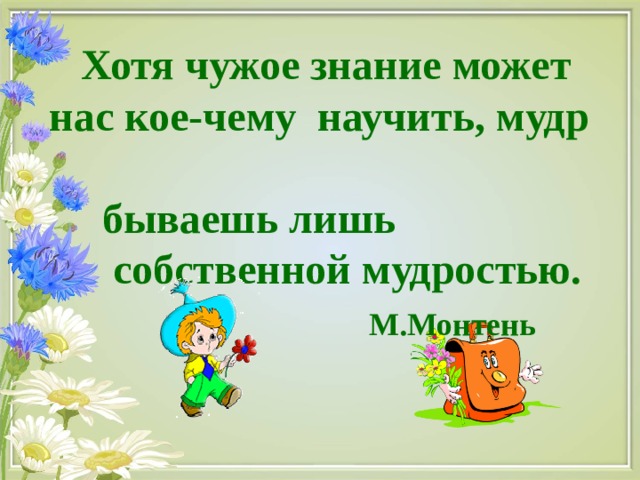 Хотя чужое знание может нас кое-чему научить, мудр  бываешь лишь  собственной мудростью.  М.Монтень 