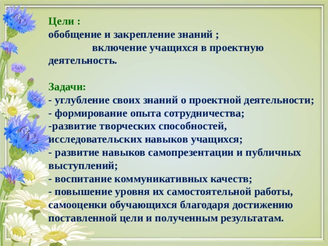 Цели : обобщение и закрепление знаний ; включение учащихся в проектную деятельность.  Задачи: - углубление своих знаний о проектной деятельности; - формирование опыта сотрудничества; -развитие творческих способностей, исследовательских навыков учащихся; - развитие навыков самопрезентации и публичных выступлений; - воспитание коммуникативных качеств;  - повышение уровня их самостоятельной работы, самооценки обучающихся благодаря достижению поставленной цели и полученным результатам. 