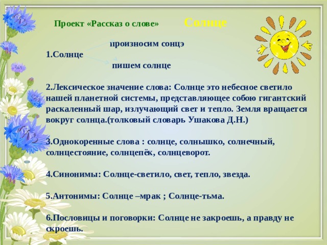  Проект «Рассказ о слове»  Солнце    произносим сонцэ 1.Солнце  пишем солнце  2.Лексическое значение слова: Солнце это небесное светило нашей планетной системы, представляющее собою гигантский  раскаленный шар, излучающий свет и тепло. Земля вращается вокруг солнца.(толковый словарь Ушакова Д.Н.)  3.Однокоренные слова : солнце, солнышко, солнечный, солнцестояние, солнцепёк, солнцеворот.  4.Синонимы: Солнце-светило, свет, тепло, звезда.  5.Антонимы: Солнце –мрак ; Солнце-тьма.  6.Пословицы и поговорки: Солнце не закроешь, а правду не скроешь.  
