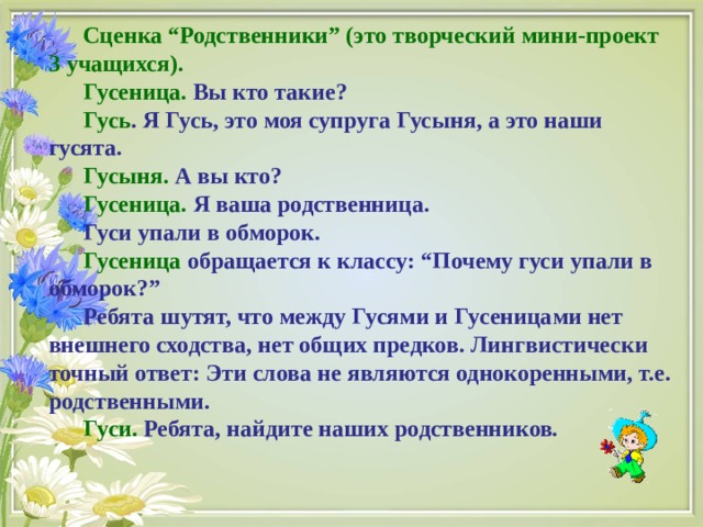 Сценка “Родственники”  (это творческий мини-проект 3 учащихся). Гусеница.  Вы кто такие? Гусь . Я Гусь, это моя супруга Гусыня, а это наши гусята. Гусыня. А вы кто? Гусеница. Я ваша родственница. Гуси упали в обморок. Гусеница обращается к классу: “Почему гуси упали в обморок?” Ребята шутят, что между Гусями и Гусеницами нет внешнего сходства, нет общих предков. Лингвистически точный ответ: Эти слова не являются однокоренными, т.е. родственными. Гуси. Ребята, найдите наших родственников .  
