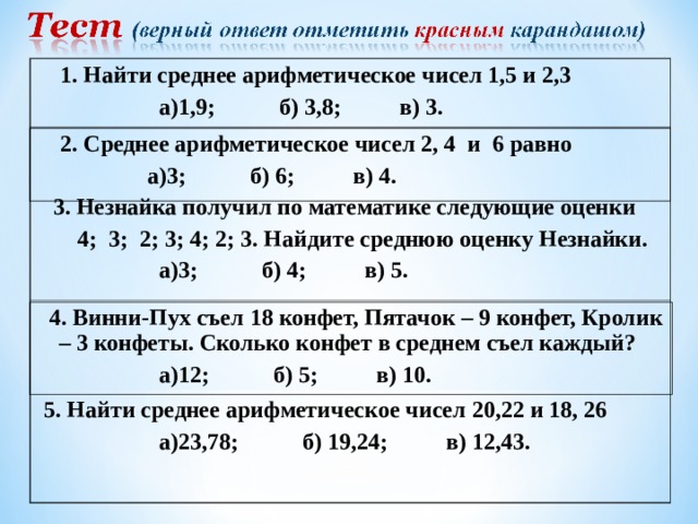  1. Найти среднее арифметическое чисел 1,5 и 2,3  а)1,9; б) 3,8; в) 3.  2. Среднее арифметическое чисел 2, 4 и 6 равно  а)3; б) 6; в) 4. 3. Незнайка получил по математике следующие оценки  4; 3; 2; 3; 4; 2; 3. Найдите среднюю оценку Незнайки.  а)3; б) 4; в) 5.  4. Винни-Пух съел 18 конфет, Пятачок – 9 конфет, Кролик – 3 конфеты. Сколько конфет в среднем съел каждый?  а)12; б) 5; в) 10.  5. Найти среднее арифметическое чисел 20,22 и 18, 26  а)23,78; б) 19,24; в) 12,43.  