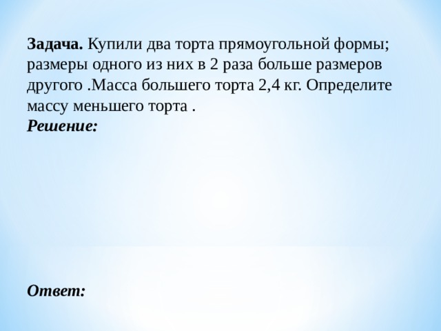 Задача. Купили два торта прямоугольной формы; размеры одного из них в 2 раза больше размеров другого .Масса большего торта 2,4 кг. Определите массу меньшего торта . Решение:        Ответ: 