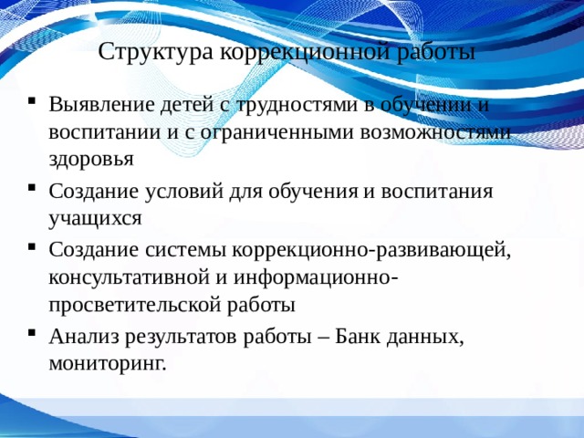 Структура коррекционной работы Выявление детей с трудностями в обучении и воспитании и с ограниченными возможностями здоровья Создание условий для обучения и воспитания учащихся Создание системы коррекционно-развивающей, консультативной и информационно-просветительской работы Анализ результатов работы – Банк данных, мониторинг. 