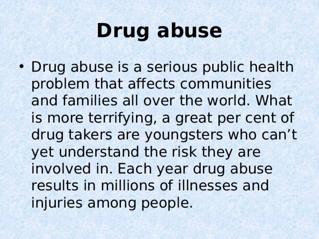 Drug abuse Drug abuse is a serious public health problem that affects communities and families all over the world. What is more terrifying, a great per cent of drug takers are youngsters who can’t yet understand the risk they are involved in. Each year drug abuse results in millions of illnesses and injuries among people. 