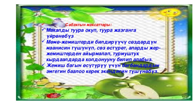  Сабактын максаттары: Макалды туура окуп, туура жазганга үйрөнөбүз Мөмө-жемиштерди билдирүүчү сөздөрдүн маанисин түшүнүп, сөз өстүрөт, аларды жер-жемиштерден айырмалап, турмуштук кырдаалдарда колдонууну билип алабыз. Жемиш багын өсүтүрүү үчүн багбандардын эмгегин баалоо керек экендигин түшүнөбүз. 