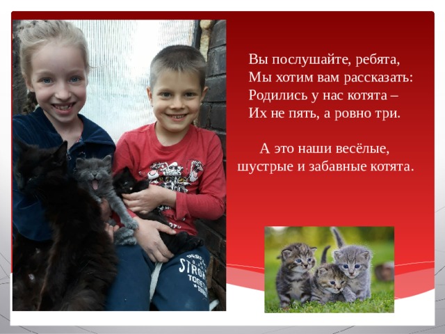  Вы послушайте, ребята,  Мы хотим вам рассказать:  Родились у нас котята –  Их не пять, а ровно три.    А это наши весёлые, шустрые и забавные котята.      Вставка рисунка 