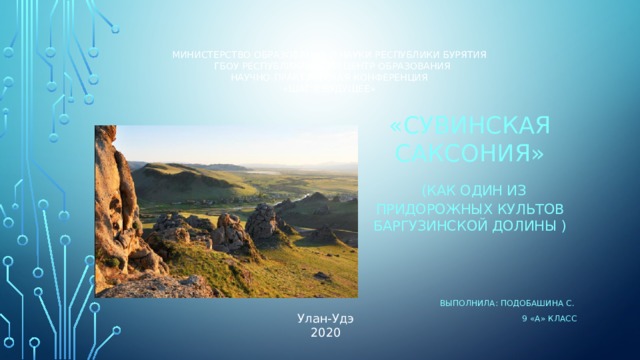 Министерство образования и науки Республики Бурятия  ГБОУ Республиканский центр образования  Научно-практическая конференция  «Шаг в будущее»    «Сувинская саксония»  (как один из придорожных культов Баргузинской долины ) Выполнила: Подобашина С. 9 «А» класс Улан-Удэ 2020 