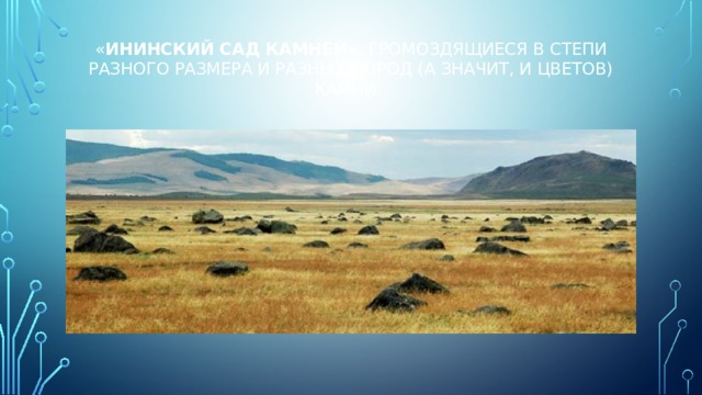 « Ининский сад камней» . Громоздящиеся в степи разного размера и разных пород (а значит, и цветов) камни.   