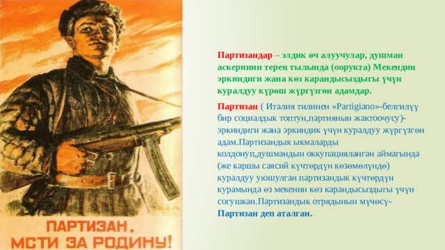 Партизандар – элдик өч алуучулар, душман аскеринин терең тылында (оорукта) Мекендин эркиндиги жана көз карандысыздыгы үчүн куралдуу күрөш жүргүзгөн адамдар. Партизан ( Италия тилинен «Partigiano»-белгилүү бир социалдык топтун,партиянын жактоочусу)- эркиндиги жана эркиндик үчүн куралдуу жүргүзгөн адам.Партизандык ыкмаларды колдонуп,душмандын оккупацияланган аймагында (же каршы саясий күчтөрдүн көзөмөлүндө) куралдуу уюшулган партизандык күчтөрдүн курамында өз мекенин көз карандысыздыгы үчүн согушкан.Партизандык отрядынын мүчөсү- Партизан деп аталган. 