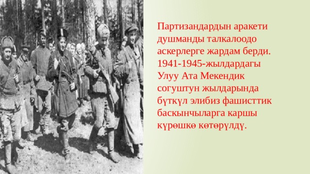 Партизандардын аракети душманды талкалоодо аскерлерге жардам берди. 1941-1945-жылдардагы Улуу Ата Мекендик согуштун жылдарында бүткүл элибиз фашисттик баскынчыларга каршы күрөшкө көтөрүлдү. 