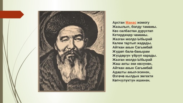 Арстан  Манас  жомогу Жазылып, болду тамамы. Көз салбастан дурустап Кетирдиңер чамамы. Жазган молдо Ыбырай Калем тартып жадады. Айткан акын Сагымбай Жүдөп бала-бакырам Жүздөрүн үйрүп карады. Жазган молдо Ыбырай Жаш акты эки көзүнөн, Айткан акын Сагымбай Адашты акыл-эсинен, Өзгөчө кылдык эмгекти Көпчүлүктүн ишинен. 