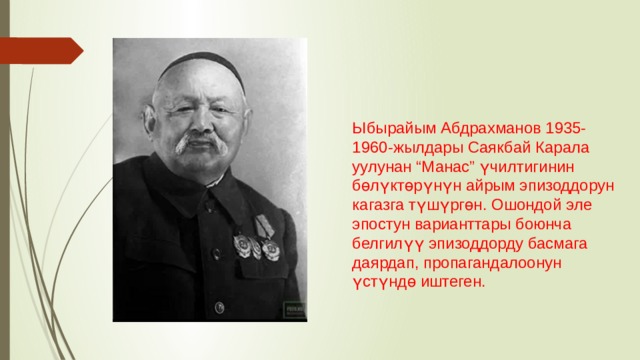 Ыбырайым Абдрахманов 1935-1960-жылдары Саякбай Карала уулунан “Манас” үчилтигинин бөлүктөрүнүн айрым эпизоддорун кагазга түшүргөн. Ошондой эле эпостун варианттары боюнча белгилүү эпизоддорду басмага даярдап, пропагандалоонун үстүндө иштеген. 