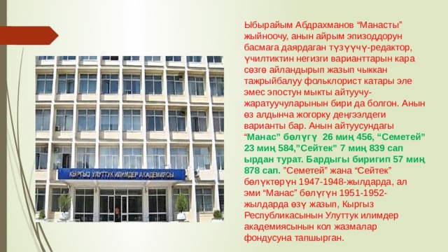 Ыбырайым Абдрахманов “Манасты” жыйноочу, анын айрым эпизоддорун басмага даярдаган түзүүчү-редактор, үчилтиктин негизги варианттарын кара сөзгө айландырып жазып чыккан тажрыйбалуу фольклорист катары эле эмес эпостун мыкты айтуучу-жаратуучуларынын бири да болгон. Анын өз алдынча жогорку деңгээлдеги варианты бар. Анын айтуусундагы “ Манас” бөлүгү  26 миң 456, “Семетей” 23 миң 584,”Сейтек” 7 миң 839 сап ырдан турат. Бардыгы биригип 57 миң 878 сап. ”Семетей” жана “Сейтек” бөлүктөрүн 1947-1948-жылдарда, ал эми “Манас” бөлүгүн 1951-1952-жылдарда өзү жазып, Кыргыз Республикасынын Улуттук илимдер академиясынын кол жазмалар фондусуна тапшырган. 