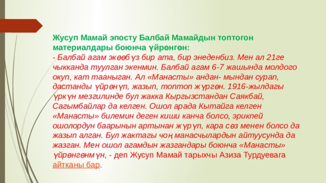 Жусуп Мамай эпосту Балбай Мамайдын топтогон материалдары боюнча үйрөнгөн: -  Балбай агам экөөбүз бир ата, бир энеденбиз. Мен ал 21ге чыкканда туулган экенмин. Балбай агам 6-7 жашында молдого окуп, кат тааныган. Ал «Манасты» андан- мындан сурап, дастанды үйрөнүп, жазып, топтоп жүргөн. 1916-жылдагы үркүн мезгилинде бул жакка Кыргызстандан Саякбай, Сагымбайлар да келген. Ошол арада Кытайга келген «Манасты» билемин деген киши канча болсо, эрикпей ошолордун баарынын артынан жүрүп, кара сөз менен болсо да жазып алган. Бул жактагы чоң манасчылардын айтуусунда да жазган. Мен ошол агамдын жазгандары боюнча «Манасты» үйрөнгөнмүн , - деп Жусуп Мамай тарыхчы Азиза Турдуевага  айтканы бар . 