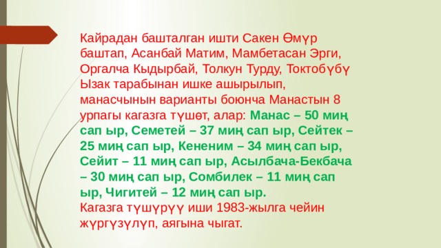 Кайрадан башталган ишти Сакен Өмүр баштап, Асанбай Матим, Мамбетасан Эрги, Оргалча Кыдырбай, Толкун Турду, Токтобүбү Ызак тарабынан ишке ашырылып, манасчынын варианты боюнча Манастын 8 урпагы кагазга түшөт, алар: Манас – 50 миң сап ыр, Семетей – 37 миң сап ыр, Сейтек – 25 миң сап ыр, Кененим – 34 миң сап ыр, Сейит – 11 миң сап ыр, Асылбача-Бекбача – 30 миң сап ыр, Сомбилек – 11 миң сап ыр, Чигитей – 12 миң сап ыр. Кагазга түшүрүү иши 1983-жылга чейин жүргүзүлүп, аягына чыгат. 