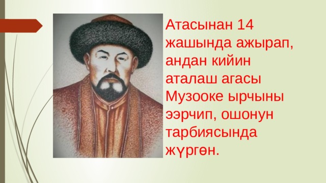 Атасынан 14 жашында ажырап, андан кийин аталаш агасы Музооке ырчыны ээрчип, ошонун тарбиясында жүргөн. 