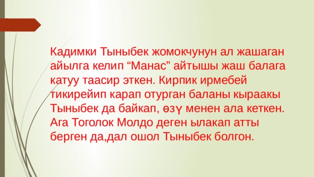 Кадимки Тыныбек жомокчунун ал жашаган айылга келип “Манас” айтышы жаш балага катуу таасир эткен. Кирпик ирмебей тикирейип карап отурган баланы кыраакы Тыныбек да байкап, өзү менен ала кеткен. Ага Тоголок Молдо деген ылакап атты берген да,дал ошол Тыныбек болгон. 
