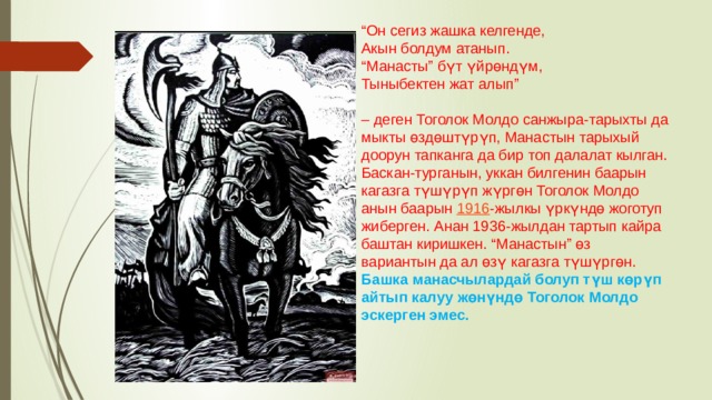 “ Он сегиз жашка келгенде,  Акын болдум атанып.  “Манасты” бүт үйрөндүм,  Тыныбектен жат алып”   – деген Тоголок Молдо санжыра-тарыхты да мыкты өздөштүрүп, Манастын тарыхый доорун тапканга да бир топ далалат кылган.  Баскан-турганын, уккан билгенин баарын кагазга түшүрүп жүргөн Тоголок Молдо анын баарын  1916 -жылкы үркүндө жоготуп жиберген. Анан 1936-жылдан тартып кайра баштан киришкен. “Манастын” өз вариантын да ал өзү кагазга түшүргөн. Башка манасчылардай болуп түш көрүп айтып калуу жөнүндө Тоголок Молдо эскерген эмес. 