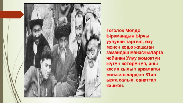 Тоголок Молдо Ырамандын Ырчы уулунан тартып, өзү менен кошо жашаган замандаш манасчыларга чейинки Улуу жомоктун жүгүн көтөрүнүп, аны кесип кылып аркалаган манасчылардын 31ин ырга салып, санаттап кошкон. 