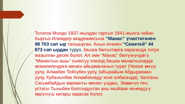 Тоголок Молдо 1937-жылдан тартып 1941-жылга чейин Кыргыз Илимдер академиясына “Манас” үчилтигинен 98 703 сап ыр тапшырган. Анын ичинен “Семетей” 44 873 сап ырдан туруп, башка бөлүктөргө караганда толук жазылган десек болот. Ал эми “Манас” бөлүмүндөгү “Манастын ашы” сыяктуу эпизод башка манасчыларда кезикпегендиги менен айырмаланып турат (Чоюке өмүр уулу, Алмабек Тойчубек уулу, Ыбырайым Абдыракман уулу, Кубанычбек Алмабековду эске албаганда). Калганы Сагымбайдын варианты менен үндөш. Экөөнүн тең устаты Тыныбек болгондуктан аны мыйзам ченемдүү көрүнүш катары карасак болот. 
